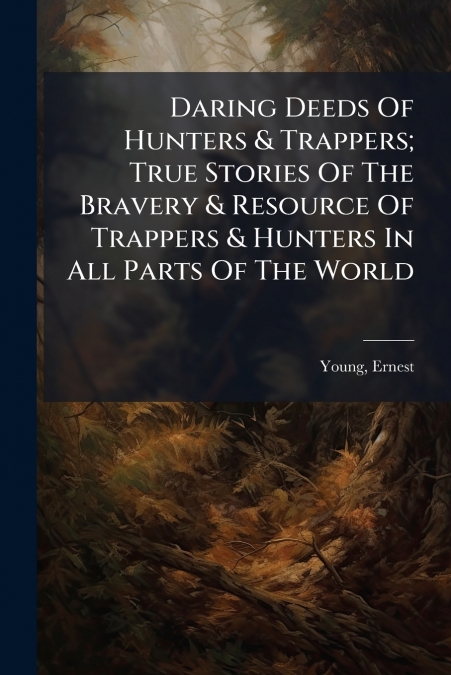 Daring Deeds Of Hunters & Trappers; True Stories Of The Bravery & Resource Of Trappers & Hunters In All Parts Of The World