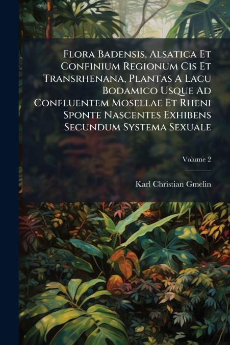 Flora Badensis, Alsatica Et Confinium Regionum Cis Et Transrhenana, Plantas A Lacu Bodamico Usque Ad Confluentem Mosellae Et Rheni Sponte Nascentes Exhibens Secundum Systema Sexuale; Volume 2
