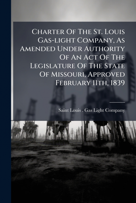 Charter Of The St. Louis Gas-light Company, As Amended Under Authority Of An Act Of The Legislature Of The State Of Missouri, Approved February 11th, 1839