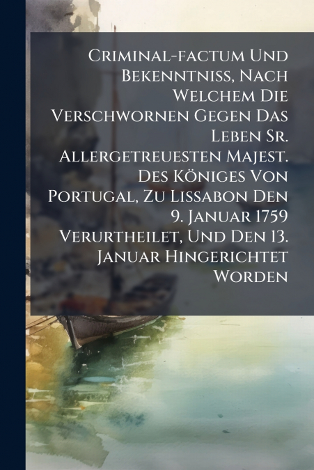 Criminal-factum Und Bekenntniß, Nach Welchem Die Verschwornen Gegen Das Leben Sr. Allergetreuesten Majest. Des Königes Von Portugal, Zu Lissabon Den 9. Januar 1759 Verurtheilet, Und Den 13. Januar Hin