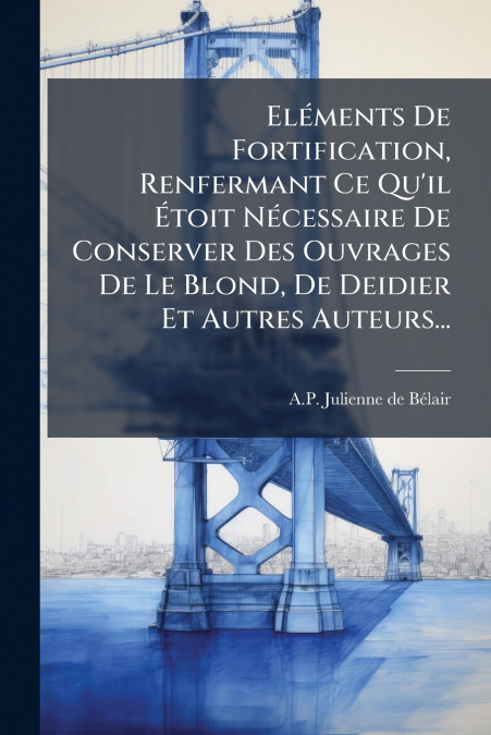 Eléments De Fortification, Renfermant Ce Qu’il Étoit Nécessaire De Conserver Des Ouvrages De Le Blond, De Deidier Et Autres Auteurs...