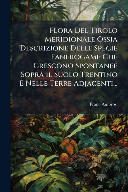 Flora Del Tirolo Meridionale Ossia Descrizione Delle Specie Fanerogame Che Crescono Spontanee Sopra Il Suolo Trentino E Nelle Terre Adjacenti...