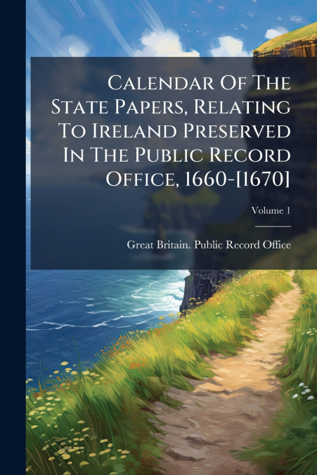 Calendar Of The State Papers, Relating To Ireland Preserved In The Public Record Office, 1660-[1670]; Volume 1