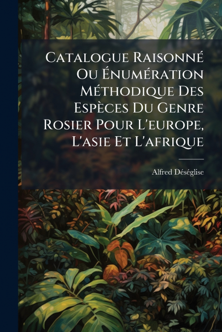Catalogue Raisonné Ou Énumération Méthodique Des Espèces Du Genre Rosier Pour L’europe, L’asie Et L’afrique