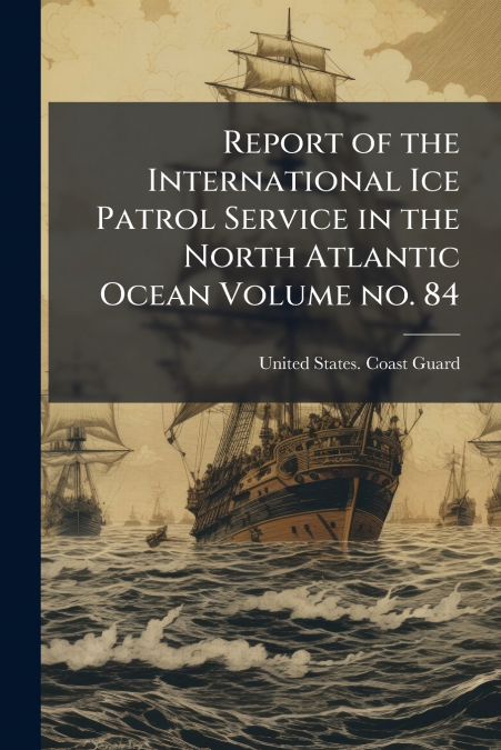 Report of the International Ice Patrol Service in the North Atlantic Ocean Volume no. 84