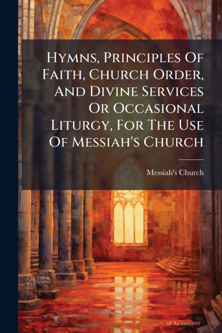 Hymns, Principles Of Faith, Church Order, And Divine Services Or Occasional Liturgy, For The Use Of Messiah’s Church