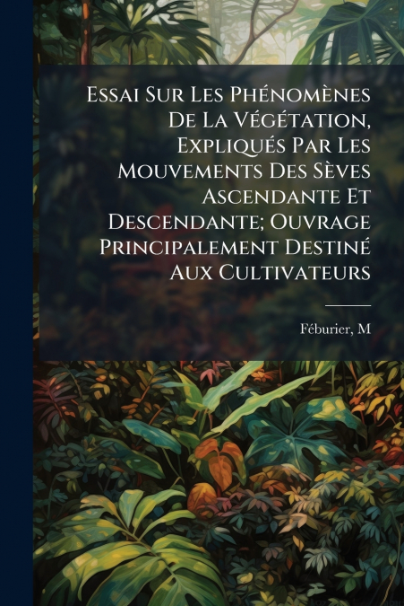 Essai Sur Les Phénomènes De La Végétation, Expliqués Par Les Mouvements Des Sèves Ascendante Et Descendante; Ouvrage Principalement Destiné Aux Cultivateurs