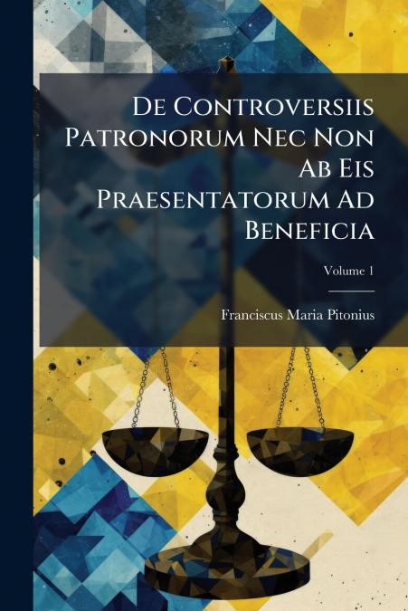 De Controversiis Patronorum Nec Non Ab Eis Praesentatorum Ad Beneficia; Volume 1