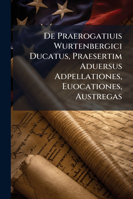 De Praerogatiuis Wurtenbergici Ducatus, Praesertim Aduersus Adpellationes, Euocationes, Austregas