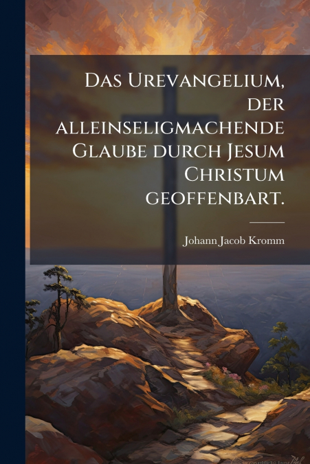 Das Urevangelium, der alleinseligmachende Glaube durch Jesum Christum geoffenbart.