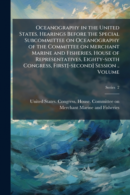Oceanography in the United States. Hearings Before the Special Subcommittee on Oceanography of the Committee on Merchant Marine and Fisheries, House of Representatives, Eighty-sixth Congress, First[-s