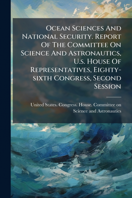 Ocean Sciences And National Security. Report Of The Committee On Science And Astronautics, U.s. House Of Representatives, Eighty-sixth Congress, Second Session