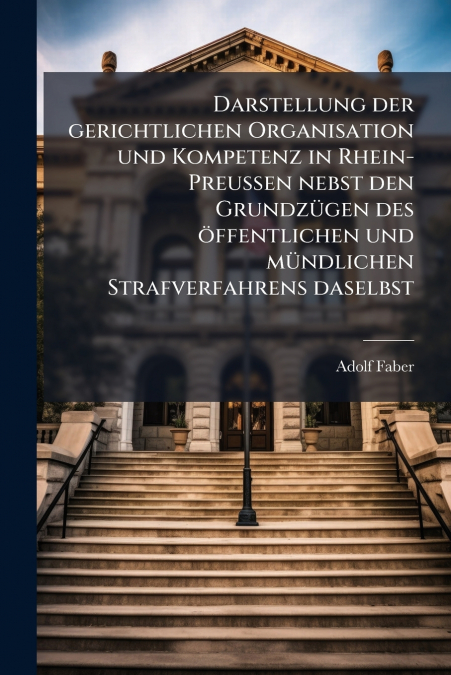 Darstellung der gerichtlichen Organisation und Kompetenz in Rhein-Preußen nebst den Grundzügen des öffentlichen und mündlichen Strafverfahrens daselbst