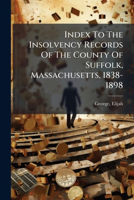 Index To The Insolvency Records Of The County Of Suffolk, Massachusetts, 1838-1898