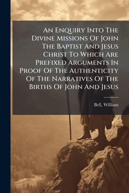 An Enquiry Into The Divine Missions Of John The Baptist And Jesus Christ To Which Are Prefixed Arguments In Proof Of The Authenticity Of The Narratives Of The Births Of John And Jesus