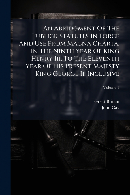 An Abridgment Of The Publick Statutes In Force And Use From Magna Charta, In The Ninth Year Of King Henry Iii. To The Eleventh Year Of His Present Majesty King George Ii. Inclusive; Volume 1