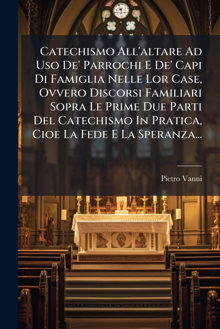 Catechismo All’altare Ad Uso De’ Parrochi E De’ Capi Di Famiglia Nelle Lor Case, Ovvero Discorsi Familiari Sopra Le Prime Due Parti Del Catechismo In Pratica, Cioe La Fede E La Speranza...