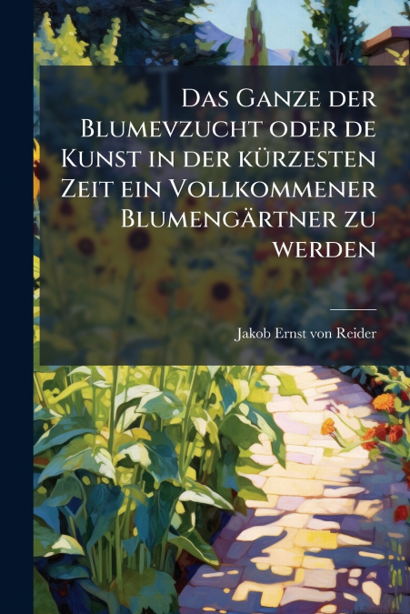 Das Ganze der Blumevzucht oder de Kunst in der kürzesten Zeit ein Vollkommener Blumengärtner zu werden