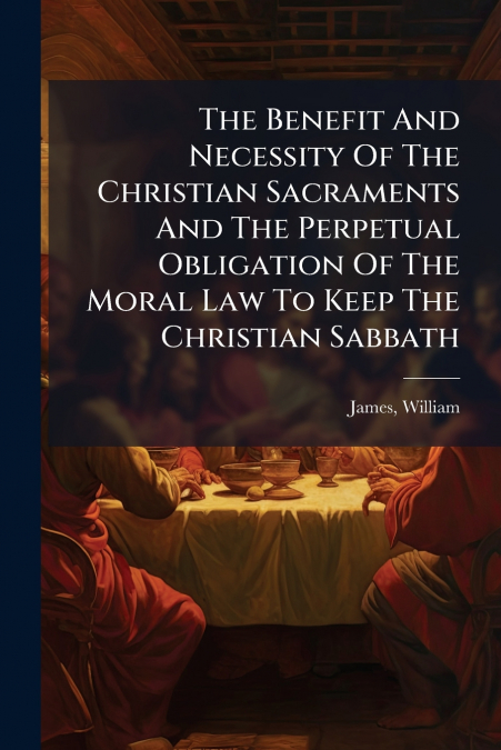 The Benefit And Necessity Of The Christian Sacraments And The Perpetual Obligation Of The Moral Law To Keep The Christian Sabbath