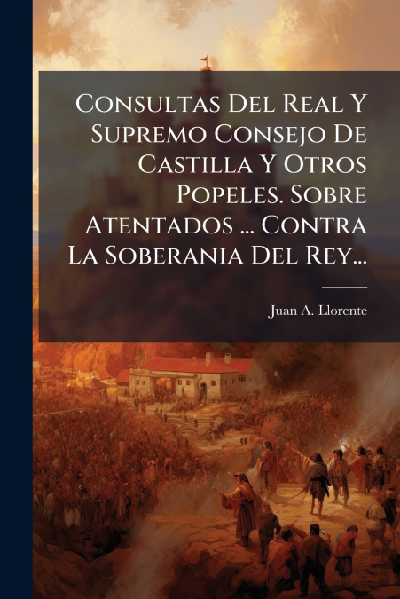 Consultas Del Real Y Supremo Consejo De Castilla Y Otros Popeles. Sobre Atentados ... Contra La Soberania Del Rey...