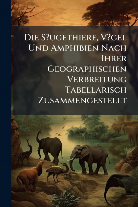 Die S?ugethiere, V?gel Und Amphibien Nach Ihrer Geographischen Verbreitung Tabellarisch Zusammengestellt