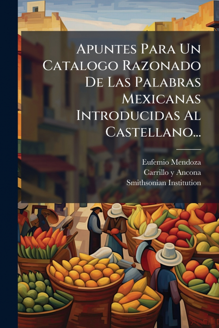 Apuntes Para Un Catalogo Razonado De Las Palabras Mexicanas Introducidas Al Castellano...