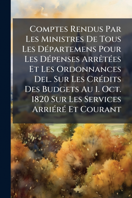 Comptes Rendus Par Les Ministres De Tous Les Départemens Pour Les Dépenses Arrêtées Et Les Ordonnances Del. Sur Les Crédits Des Budgets Au 1. Oct. 1820 Sur Les Services Arriéré Et Courant