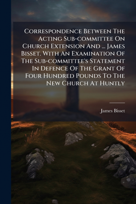 Correspondence Between The Acting Sub-committee On Church Extension And ... James Bisset. With An Examination Of The Sub-committee’s Statement In Defence Of The Grant Of Four Hundred Pounds To The New