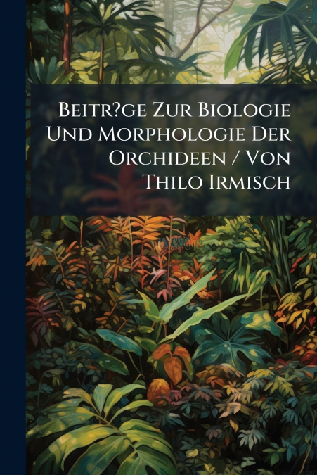 Beitr?ge Zur Biologie Und Morphologie Der Orchideen / Von Thilo Irmisch