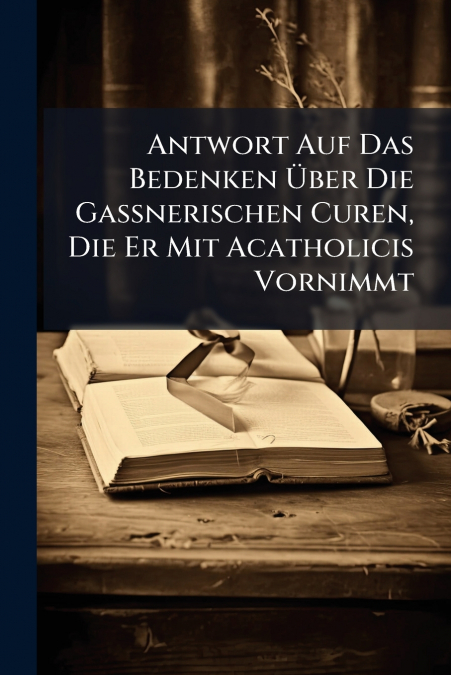 Antwort Auf Das Bedenken Über Die Gaßnerischen Curen, Die Er Mit Acatholicis Vornimmt