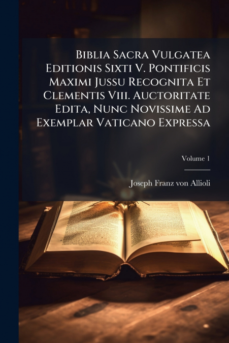 Biblia Sacra Vulgatea Editionis Sixti V. Pontificis Maximi Jussu Recognita Et Clementis Viii. Auctoritate Edita, Nunc Novissime Ad Exemplar Vaticano Expressa; Volume 1
