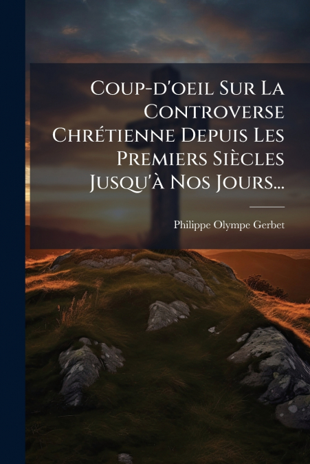 Coup-d’oeil Sur La Controverse Chrétienne Depuis Les Premiers Siècles Jusqu’à Nos Jours...