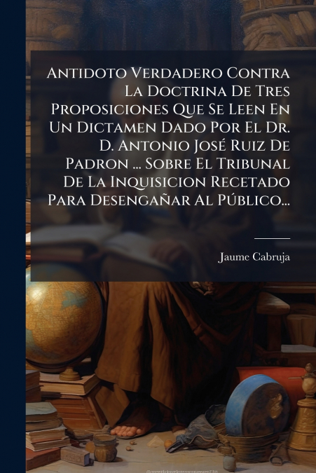 Antidoto Verdadero Contra La Doctrina De Tres Proposiciones Que Se Leen En Un Dictamen Dado Por El Dr. D. Antonio José Ruiz De Padron ... Sobre El Tribunal De La Inquisicion Recetado Para Desengañar A