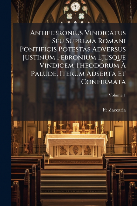 Antifebronius Vindicatus Seu Suprema Romani Pontificis Potestas Adversus Justinum Febronium Ejusque Vindicem Theodorum À Palude, Iterum Adserta Et Confirmata; Volume 1