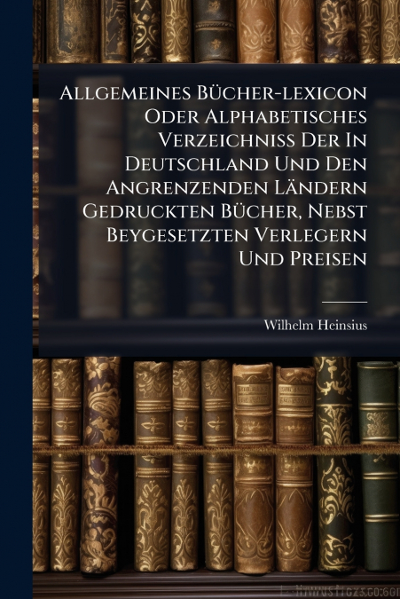 Allgemeines Bücher-lexicon Oder Alphabetisches Verzeichniß Der In Deutschland Und Den Angrenzenden Ländern Gedruckten Bücher, Nebst Beygesetzten Verlegern Und Preisen