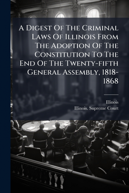 A Digest Of The Criminal Laws Of Illinois From The Adoption Of The Constitution To The End Of The Twenty-fifth General Assembly, 1818-1868