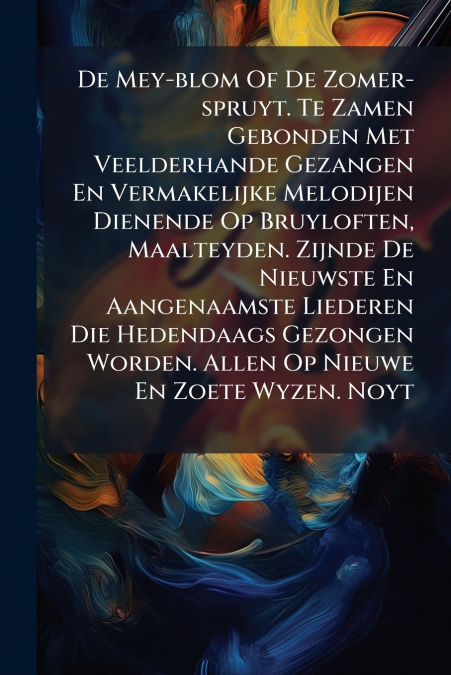 De Mey-blom Of De Zomer-spruyt. Te Zamen Gebonden Met Veelderhande Gezangen En Vermakelijke Melodijen Dienende Op Bruyloften, Maalteyden. Zijnde De Nieuwste En Aangenaamste Liederen Die Hedendaags Gez