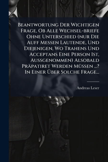 Beantwortung Der Wichtigen Frage, Ob Alle Wechsel-briefe Ohne Unterschied (nur Die Auff Messen Lautende, Und Diejenigen, Wo Trahens Und Acceptans Eine Person Ist, Außgenommen) Alsobald Präpatiret Werd