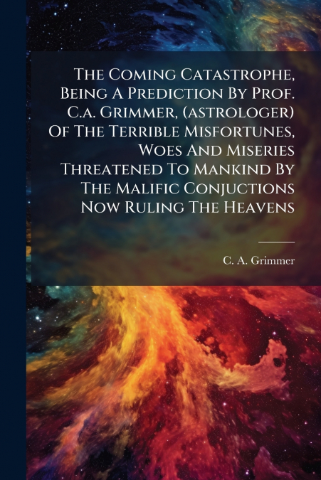 The Coming Catastrophe, Being A Prediction By Prof. C.a. Grimmer, (astrologer) Of The Terrible Misfortunes, Woes And Miseries Threatened To Mankind By The Malific Conjuctions Now Ruling The Heavens