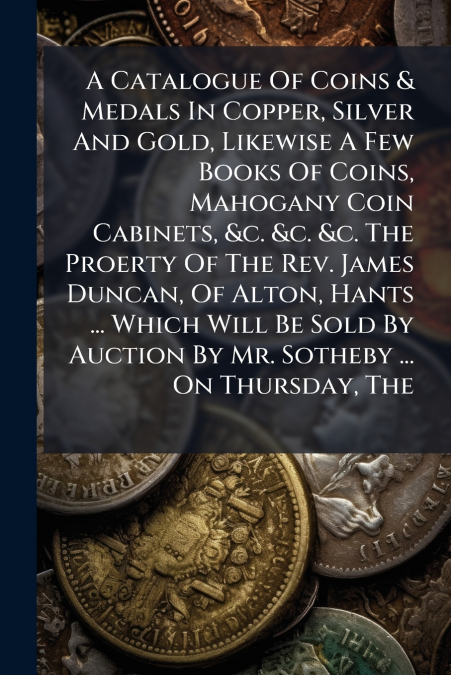 A Catalogue Of Coins & Medals In Copper, Silver And Gold, Likewise A Few Books Of Coins, Mahogany Coin Cabinets, &c. &c. &c. The Proerty Of The Rev. James Duncan, Of Alton, Hants ... Which Will Be Sol