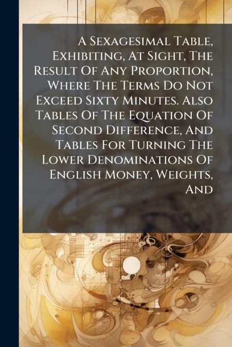 A Sexagesimal Table, Exhibiting, At Sight, The Result Of Any Proportion, Where The Terms Do Not Exceed Sixty Minutes. Also Tables Of The Equation Of Second Difference, And Tables For Turning The Lower