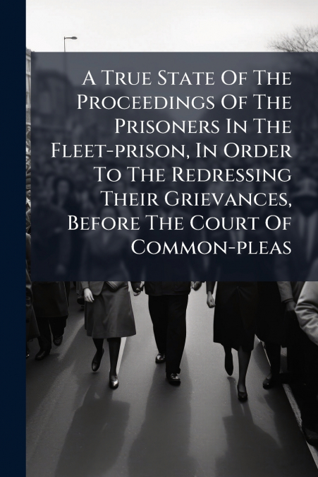 A True State Of The Proceedings Of The Prisoners In The Fleet-prison, In Order To The Redressing Their Grievances, Before The Court Of Common-pleas