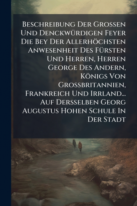 Beschreibung Der Grossen Und Denckwürdigen Feyer Die Bey Der Allerhöchsten Anwesenheit Des Fürsten Und Herren, Herren George Des Andern, Königs Von Grossbritannien, Frankreich Und Irrland... Auf Derss