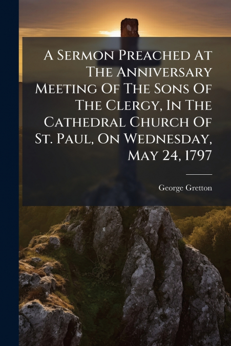 A Sermon Preached At The Anniversary Meeting Of The Sons Of The Clergy, In The Cathedral Church Of St. Paul, On Wednesday, May 24, 1797