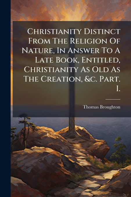 Christianity Distinct From The Religion Of Nature, In Answer To A Late Book, Entitled, Christianity As Old As The Creation, &c. Part. I.