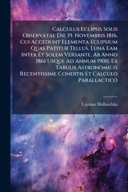 Calculus Eclipsis Solis Observatae Die 19. Novembris 1816, Cui Accedunt Elementa Eclipsium Quas Patitur Tellus, Luna Eam Inter Et Solem Versante, Ab Anno 1861 Usque Ad Annum 1900, Ex Tabulis Astronomi