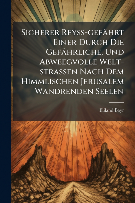 Sicherer Reyß-gefährt Einer Durch Die Gefährliche, Und Abweegvolle Welt-strassen Nach Dem Himmlischen Jerusalem Wandrenden Seelen