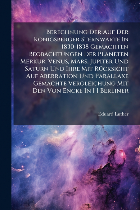 Berechnung Der Auf Der Königsberger Sternwarte In 1830-1838 Gemachten Beobachtungen Der Planeten Merkur, Venus, Mars, Jupiter Und Saturn Und Ihre Mit Rücksicht Auf Aberration Und Parallaxe Gemachte Ve