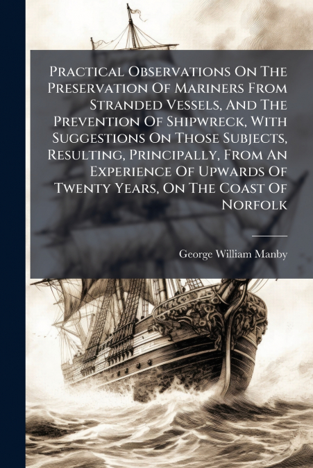 Practical Observations On The Preservation Of Mariners From Stranded Vessels, And The Prevention Of Shipwreck, With Suggestions On Those Subjects, Resulting, Principally, From An Experience Of Upwards