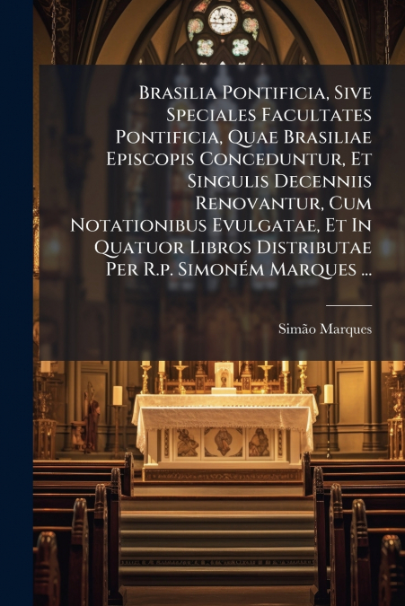 Brasilia Pontificia, Sive Speciales Facultates Pontificia, Quae Brasiliae Episcopis Conceduntur, Et Singulis Decenniis Renovantur, Cum Notationibus Evulgatae, Et In Quatuor Libros Distributae Per R.p.